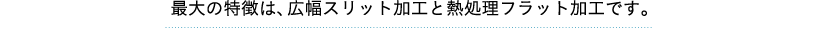 最大の特徴は、熱処理フラット加工と広幅スリット加工です。